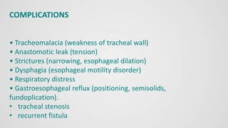 COMPLICATIONS
• Tracheomalacia (weakness of tracheal wall)
• Anastomotic leak (tension)
• Strictures (narrowing, esophageal dilation)
• Dysphagia (esophageal motility disorder)
• Respiratory distress
• Gastroesophageal reflux (positioning, semisolids,
fundoplication).
• tracheal stenosis
• recurrent fistula
 