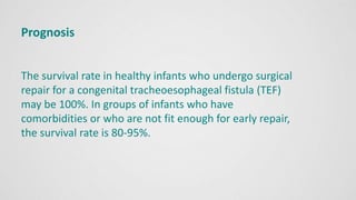 Prognosis
The survival rate in healthy infants who undergo surgical
repair for a congenital tracheoesophageal fistula (TEF)
may be 100%. In groups of infants who have
comorbidities or who are not fit enough for early repair,
the survival rate is 80-95%.
 
