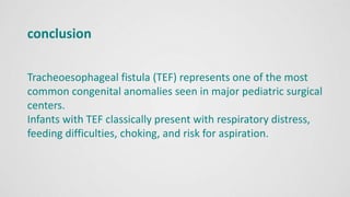 conclusion
Tracheoesophageal fistula (TEF) represents one of the most
common congenital anomalies seen in major pediatric surgical
centers.
Infants with TEF classically present with respiratory distress,
feeding difficulties, choking, and risk for aspiration.
 