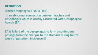 DEFINITION
Tracheoesophageal Fistula (TEF)
is an abnormal connection between trachea and
oesophagus which is usually associated with Oesophageal
Atresia (EA).
EA is failure of the oesophagus to form a continuous
passage from the pharynx to the stomach during fourth
week of gestation. Incidence:
 