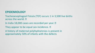 EPIDEMIOLOGY
Tracheoesophageal Fistula (TEF) occurs 1 in 3,500 live births
across the world.
In India 18,000 cases are recorded per year.
They appear to be equal sex incidence.
A history of maternal polyhydramnios is present in
approximately 50% of infants with the defects
 