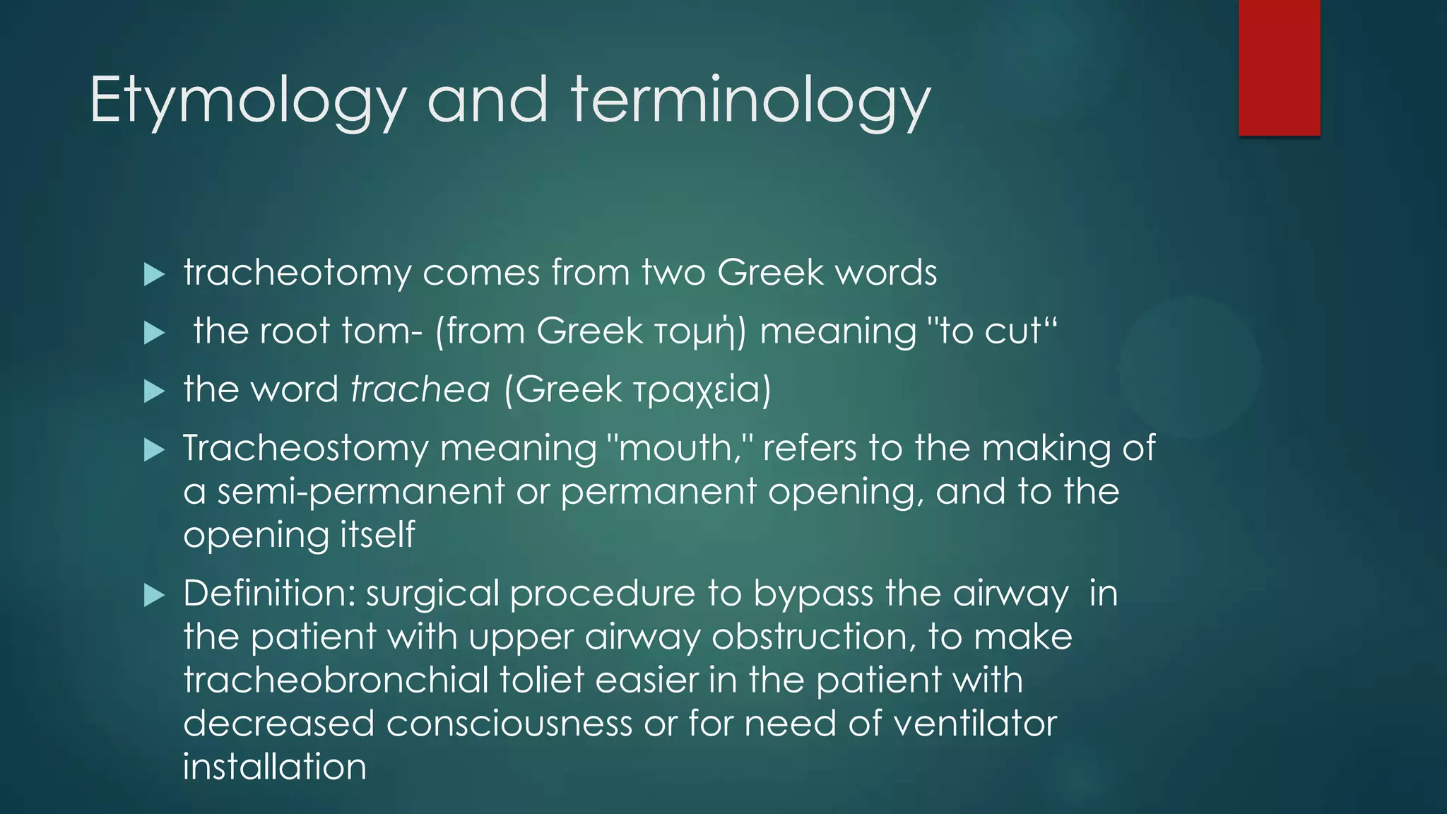 Etymology and terminology



tracheotomy comes from two Greek words
the root tom- (from Greek τομή) meaning "to cut“



the word trachea (Greek τραχεία)



Tracheostomy meaning "mouth," refers to the making of
a semi-permanent or permanent opening, and to the
opening itself



Definition: surgical procedure to bypass the airway in
the patient with upper airway obstruction, to make
tracheobronchial toliet easier in the patient with
decreased consciousness or for need of ventilator
installation

 