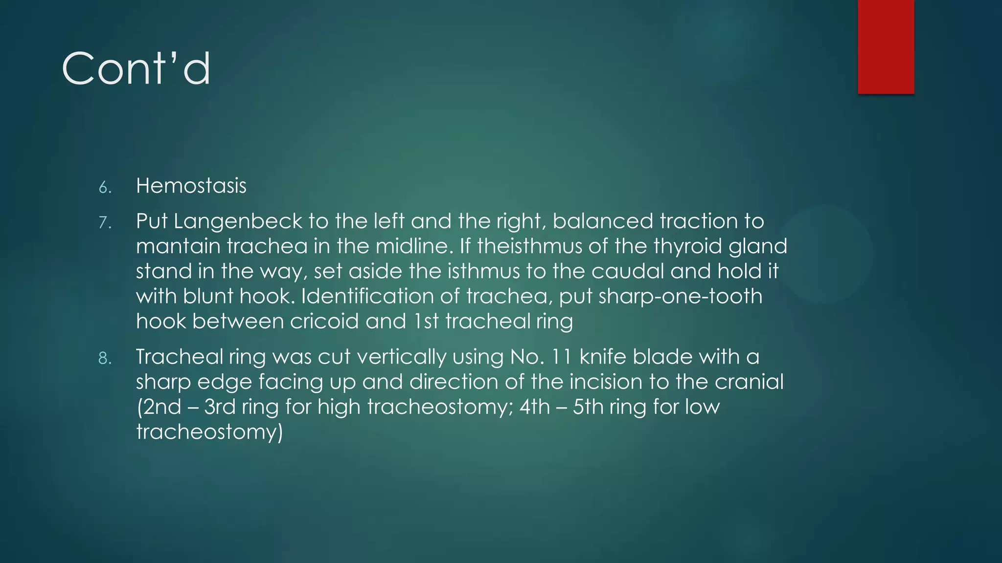 Cont’d
6.

Hemostasis

7.

Put Langenbeck to the left and the right, balanced traction to
mantain trachea in the midline. If theisthmus of the thyroid gland
stand in the way, set aside the isthmus to the caudal and hold it
with blunt hook. Identification of trachea, put sharp-one-tooth
hook between cricoid and 1st tracheal ring

8.

Tracheal ring was cut vertically using No. 11 knife blade with a
sharp edge facing up and direction of the incision to the cranial
(2nd – 3rd ring for high tracheostomy; 4th – 5th ring for low
tracheostomy)

 
