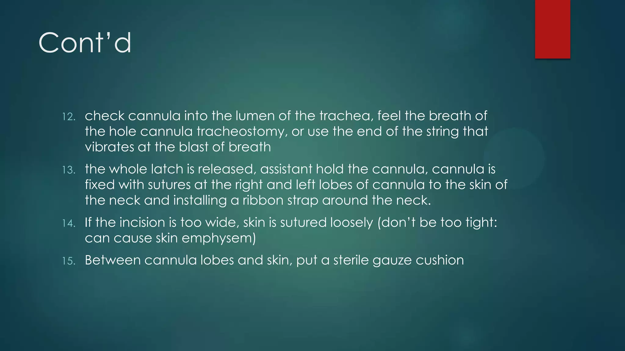 Cont’d
12.

check cannula into the lumen of the trachea, feel the breath of
the hole cannula tracheostomy, or use the end of the string that
vibrates at the blast of breath

13.

the whole latch is released, assistant hold the cannula, cannula is
fixed with sutures at the right and left lobes of cannula to the skin of
the neck and installing a ribbon strap around the neck.

14.

If the incision is too wide, skin is sutured loosely (don’t be too tight:
can cause skin emphysem)

15.

Between cannula lobes and skin, put a sterile gauze cushion

 