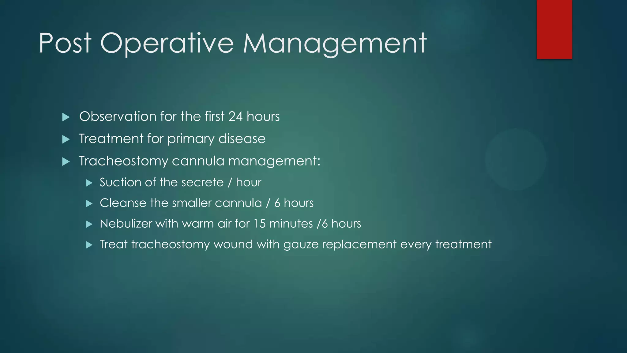 Post Operative Management


Observation for the first 24 hours



Treatment for primary disease



Tracheostomy cannula management:


Suction of the secrete / hour



Cleanse the smaller cannula / 6 hours



Nebulizer with warm air for 15 minutes /6 hours



Treat tracheostomy wound with gauze replacement every treatment

 