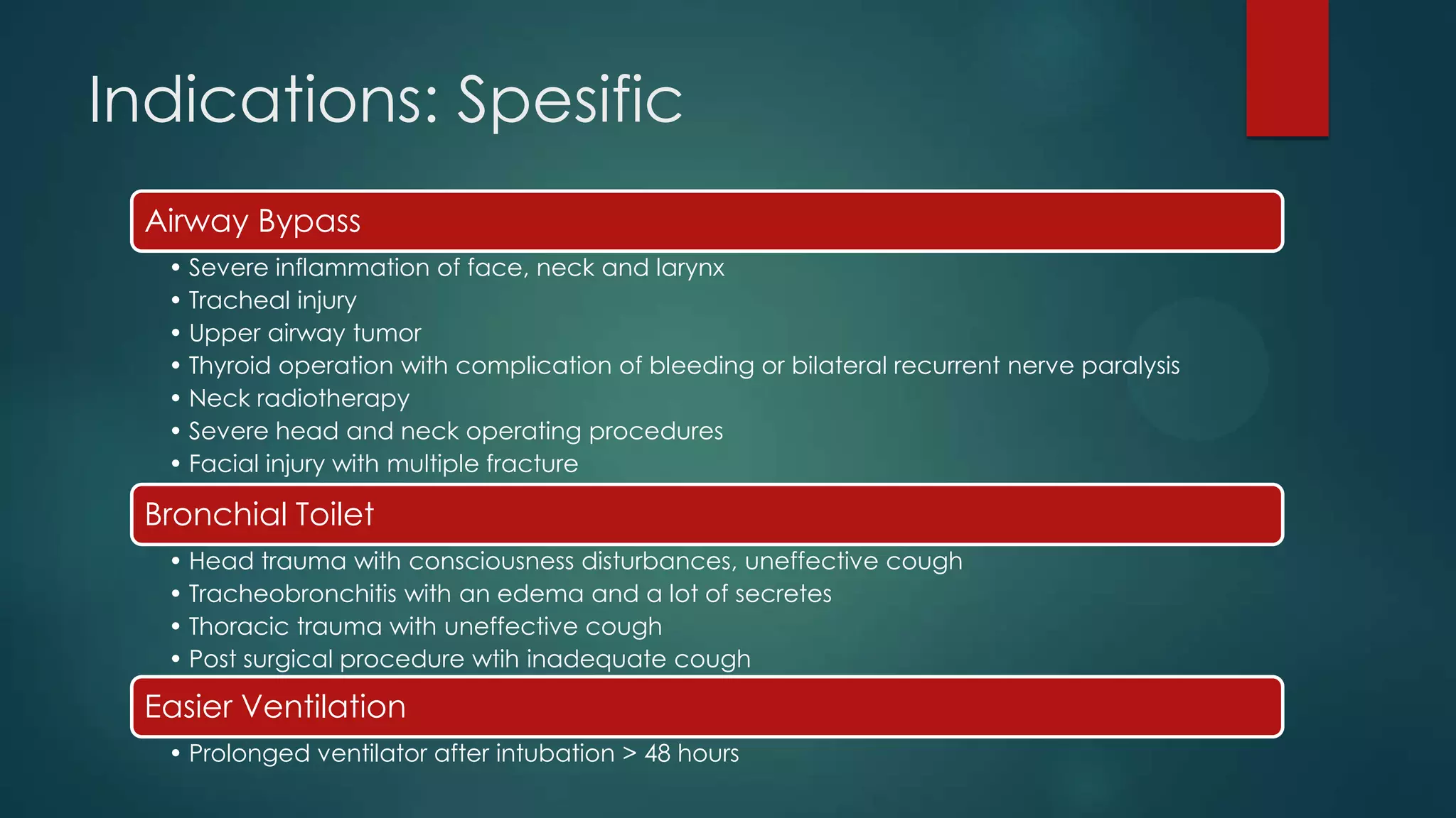 Indications: Spesific
Airway Bypass
• Severe inflammation of face, neck and larynx
• Tracheal injury
• Upper airway tumor
• Thyroid operation with complication of bleeding or bilateral recurrent nerve paralysis
• Neck radiotherapy
• Severe head and neck operating procedures
• Facial injury with multiple fracture

Bronchial Toilet
• Head trauma with consciousness disturbances, uneffective cough
• Tracheobronchitis with an edema and a lot of secretes
• Thoracic trauma with uneffective cough
• Post surgical procedure wtih inadequate cough

Easier Ventilation
• Prolonged ventilator after intubation > 48 hours

 