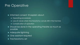 Pre Operative


Informed consent  explain about:


Operating procedures



Loss of voices when tracheostomy canule still in the trachea



Complication of operation



Should be done in the operating theatre as much as
possible



Adequate lightning



One assistant required



Tracheostomy set

 