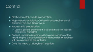 Cont’d
Plastic or metal canule preparation
 Prophylactic antibiotic: Cefazolin or combination of
Clindamycin and Garamycin
 Anaesthetic preparation:








Local or general anasthesia  local anasthesia with lidocain
(max dose 7 mg/kgBW)

Patient’s position is supine with hyperextension of the
head  give a cushion below the shoulder  trachea
will be exposed to the anterior
Give the head a “doughnut” cushion

 