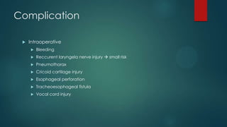 Complication


Intraoperative


Bleeding



Reccurent laryngela nerve injury  small risk



Pneumothorax



Cricoid cartilage injury



Esophageal perforation



Tracheoesophageal fistula



Vocal cord injury

 