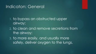 Indicaton: General
to bypass an obstructed upper
airway;
2. to clean and remove secretions from
the airway;
3. to more easily, and usually more
safely, deliver oxygen to the lungs.
1.

 