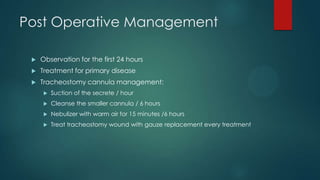 Post Operative Management


Observation for the first 24 hours



Treatment for primary disease



Tracheostomy cannula management:


Suction of the secrete / hour



Cleanse the smaller cannula / 6 hours



Nebulizer with warm air for 15 minutes /6 hours



Treat tracheostomy wound with gauze replacement every treatment

 