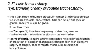 2. Elective tracheostomy 
(syn. tranquil, orderly or routine tracheostomy) 
• This is a planned, unhurried procedure. Almost all operative surgical 
facilities are available, endotracheal tube can be put and local or 
general anaesthesia can be given. 
• It is of two types: 
• (a) Therapeutic, to relieve respiratory obstruction, remove 
tracheobronchial secretions or give assisted ventilation. 
• (b) Prophylactic, to guard against anticipated respiratory obstruction 
or aspiration of blood or pharyngeal secretions such as in extensive 
surgery of tongue, floor of mouth, mandibular resection or 
laryngofissure. 
 