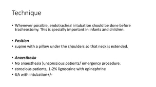 Technique 
• Whenever possible, endotracheal intubation should be done before 
tracheostomy. This is specially important in infants and children. 
• Position 
• supine with a pillow under the shoulders so that neck is extended. 
• Anaesthesia 
• No anaesthesia }unconscious patients/ emergency procedure. 
• conscious patients, 1-2% lignocaine with epinephrine 
• GA with intubation+/- 
 