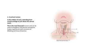 1. A vertical incision 
in the midline of neck, extending from 
cricoid cartilage to just above the sternal 
notch. 
This is the most favoured incision and can be 
used in emergency and elective procedures. 
It gives rapid access with minimum of 
bleeding and tissue dissection. 
 