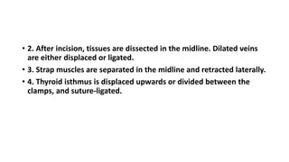 • 2. After incision, tissues are dissected in the midline. Dilated veins 
are either displaced or ligated. 
• 3. Strap muscles are separated in the midline and retracted laterally. 
• 4. Thyroid isthmus is displaced upwards or divided between the 
clamps, and suture-ligated. 
 