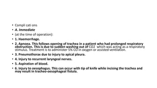 • Compli cati ons 
• A. Immediate 
• (at the time of operation): 
• 1. Haemorrhage. 
• 2. Apnoea. This follows opening of trachea in a patient who had prolonged respiratory 
obstruction. This is due to sudden washing out of CO2 which was acting as a respiratory 
stimulus. Treatment is to administer 5% CO in oxygen or assisted ventilation. 
• 3. Pneumothorax due to injury to apical pleura. 
• 4. Injury to recurrent laryngeal nerves. 
• 5. Aspiration of blood. 
• 6. Injury to oesophagus. This can occur with tip of knife while incising the trachea and 
may result in tracheo-oesophageal fistula. 
 