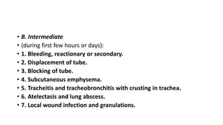 • B. Intermediate 
• (during first few hours or days): 
• 1. Bleeding, reactionary or secondary. 
• 2. Displacement of tube. 
• 3. Blocking of tube. 
• 4. Subcutaneous emphysema. 
• 5. Tracheitis and tracheobronchitis with crusting in trachea. 
• 6. Atelectasis and lung abscess. 
• 7. Local wound infection and granulations. 
 