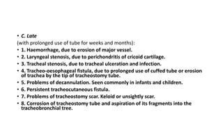 • C. Late 
(with prolonged use of tube for weeks and months): 
• 1. Haemorrhage, due to erosion of major vessel. 
• 2. Laryngeal stenosis, due to perichondritis of cricoid cartilage. 
• 3. Tracheal stenosis, due to tracheal ulceration and infection. 
• 4. Tracheo-oesophageal fistula, due to prolonged use of cuffed tube or erosion 
of trachea by the tip of tracheostomy tube. 
• 5. Problems of decannulation. Seen commonly in infants and children. 
• 6. Persistent tracheocutaneous fistula. 
• 7. Problems of tracheostomy scar. Keloid or unsightly scar. 
• 8. Corrosion of tracheostomy tube and aspiration of its fragments into the 
tracheobronchial tree. 
 