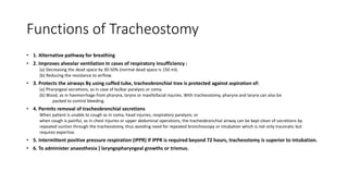Functions of Tracheostomy 
• 1. Alternative pathway for breathing 
• 2. Improves alveolar ventilation In cases of respiratory insufficiency : 
(a) Decreasing the dead space by 30-50% (normal dead space is 150 ml). 
(b) Reducing the resistance to airflow. 
• 3. Protects the airways By using cuffed tube, tracheobronchial tree is protected against aspiration of: 
(a) Pharyngeal secretions, as in case of bulbar paralysis or coma. 
(b) Blood, as in haemorrhage from pharynx, larynx or maxillofacial injuries. With tracheostomy, pharynx and larynx can also be 
packed to control bleeding. 
• 4. Permits removal of tracheobronchial secretions 
When patient is unable to cough as in coma, head injuries, respiratory paralysis; or 
when cough is painful, as in chest injuries or upper abdominal operations, the tracheobronchial airway can be kept clean of secretions by 
repeated suction through the tracheostomy, thus avoiding need for repeated bronchoscopy or intubation which is not only traumatic but 
requires expertise. 
• 5. Intermittent positive pressure respiration (IPPR) If IPPR is required beyond 72 hours, tracheostomy is superior to intubation. 
• 6. To administer anaesthesia } laryngopharyngeal growths or trismus. 
 