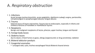A. Respiratory obstruction 
• 1. Infections 
Acute laryngo-tracheo-bronchitis, acute epiglottitis, diphtheria Ludwig's angina, peritonsillar, 
retropharyngeal or parapharyngeal abscess, tongue abscess 
• 2. Trauma 
External injury of larynx and trachea ,Trauma due to endoscopies, especially in infants and 
children,Fractures of mandible or maxillofacial injuries 
• 3. Neoplasms 
Benign and malignant neoplasms of larynx, pharynx, upper trachea, tongue and thyroid 
• 4. Foreign body larynx 
• 5. Oedema larynx 
due to steam, irritant fumes or gases, allergy (angioneurotic or drug sensitivity), radiation 
• 6. Bilateral abductor paralysis 
• 7. Congenital anomalies 
• Laryngeal web, cysts, tracheo-oesophageal fistula Bilateral choanal atresia 
 