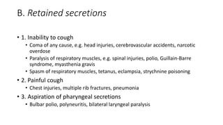 B. Retained secretions 
• 1. Inability to cough 
• Coma of any cause, e.g. head injuries, cerebrovascular accidents, narcotic 
overdose 
• Paralysis of respiratory muscles, e.g. spinal injuries, polio, Guillain-Barre 
syndrome, myasthenia gravis 
• Spasm of respiratory muscles, tetanus, eclampsia, strychnine poisoning 
• 2. Painful cough 
• Chest injuries, multiple rib fractures, pneumonia 
• 3. Aspiration of pharyngeal secretions 
• Bulbar polio, polyneuritis, bilateral laryngeal paralysis 
 