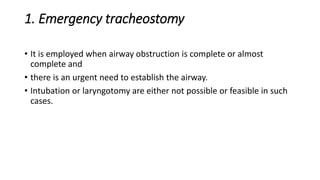 1. Emergency tracheostomy 
• It is employed when airway obstruction is complete or almost 
complete and 
• there is an urgent need to establish the airway. 
• Intubation or laryngotomy are either not possible or feasible in such 
cases. 
 