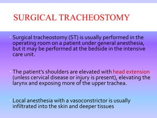 SURGICAL TRACHEOSTOMY
 Surgical tracheostomy (ST) is usually performed in the
operating room on a patient under general anesthesia,
but it may be performed at the bedside in the intensive
care unit.
 The patient’s shoulders are elevated with head extension
(unless cervical disease or injury is present), elevating the
larynx and exposing more of the upper trachea.
 Local anesthesia with a vasoconstrictor is usually
infiltrated into the skin and deeper tissues
 