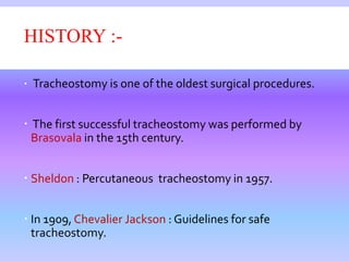 HISTORY :-
 Tracheostomy is one of the oldest surgical procedures.
 The first successful tracheostomy was performed by
Brasovala in the 15th century.
 Sheldon : Percutaneous tracheostomy in 1957.
 In 1909, Chevalier Jackson : Guidelines for safe
tracheostomy.
 