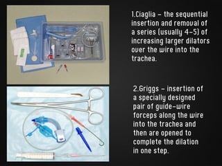 1.Ciaglia - the sequential
insertion and removal of
a series (usually 4-5) of
increasing larger dilators
over the wire into the
trachea.
2.Griggs - insertion of
a specially designed
pair of guide-wire
forceps along the wire
into the trachea and
then are opened to
complete the dilation
in one step.
 