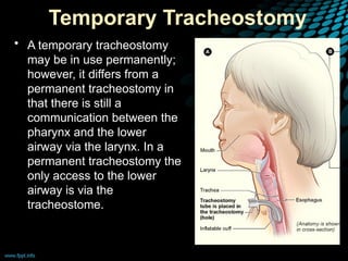 Temporary Tracheostomy
• A temporary tracheostomy
may be in use permanently;
however, it differs from a
permanent tracheostomy in
that there is still a
communication between the
pharynx and the lower
airway via the larynx. In a
permanent tracheostomy the
only access to the lower
airway is via the
tracheostome.
 