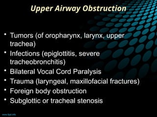 Upper Airway Obstruction
• Tumors (of oropharynx, larynx, upper
trachea)
• Infections (epiglottitis, severe
tracheobronchitis)
• Bilateral Vocal Cord Paralysis
• Trauma (laryngeal, maxillofacial fractures)
• Foreign body obstruction
• Subglottic or tracheal stenosis
 