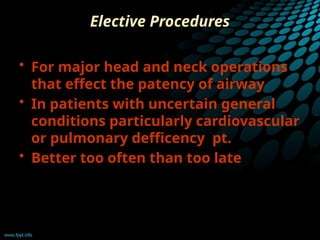 Elective Procedures
• For major head and neck operations
that effect the patency of airway
• In patients with uncertain general
conditions particularly cardiovascular
or pulmonary defficency pt.
• Better too often than too late
 