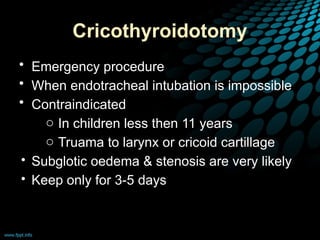 Cricothyroidotomy
• Emergency procedure
• When endotracheal intubation is impossible
• Contraindicated
o In children less then 11 years
o Truama to larynx or cricoid cartillage
• Subglotic oedema & stenosis are very likely
• Keep only for 3-5 days
 