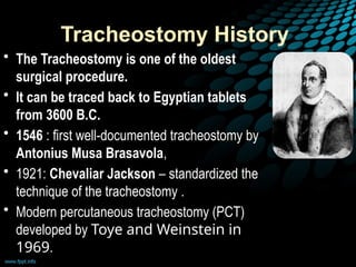 Tracheostomy History
• The Tracheostomy is one of the oldest
surgical procedure.
• It can be traced back to Egyptian tablets
from 3600 B.C.
• 1546 : first well-documented tracheostomy by
Antonius Musa Brasavola,
• 1921: Chevaliar Jackson – standardized the
technique of the tracheostomy .
• Modern percutaneous tracheostomy (PCT)
developed by Toye and Weinstein in
1969.
 