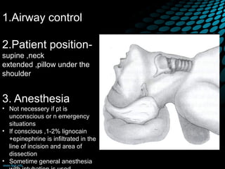 1.Airway control
2.Patient position-
supine ,neck
extended ,pillow under the
shoulder
3. Anesthesia
• Not necessery if pt is
unconscious or n emergency
situations
• If conscious ,1-2% lignocain
+epinephrine is infiltrated in the
line of incision and area of
dissection
• Sometime general anesthesia
 