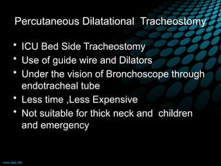 Percutaneous Dilatational Tracheostomy
• ICU Bed Side Tracheostomy
• Use of guide wire and Dilators
• Under the vision of Bronchoscope through
endotracheal tube
• Less time ,Less Expensive
• Not suitable for thick neck and children
and emergency
 