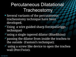 Percutaneous Dilatational
Tracheostomy
 Several variants of the percutaneous
tracheostomy technique have been
developed.
Using a wire guided sharp forceps(Griggs
technique)
using a single tapered dilator (BlueRhino)
passing the dilator from inside the trachea to
the outside (Fantoni’s technique);
 using a screw like device to open the trachea
wall (PercTwist).
 