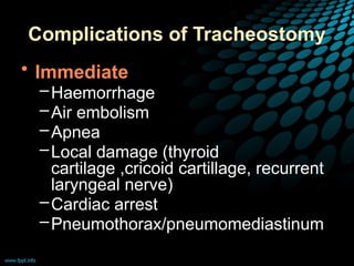 Complications of Tracheostomy
• Immediate
–Haemorrhage
–Air embolism
–Apnea
–Local damage (thyroid
cartilage ,cricoid cartillage, recurrent
laryngeal nerve)
–Cardiac arrest
–Pneumothorax/pneumomediastinum
 