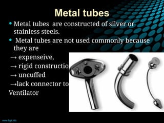 Metal tubes
 Metal tubes are constructed of silver or
stainless steels.
 Metal tubes are not used commonly because
they are
→ expenseive,
→ rigid construction
→ uncuffed
→lack connector to
Ventilator
 