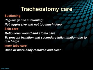 Tracheostomy care
• Suctioning
• Regular gentle suctioning
• Not aggressive and not too much deep
• Skin care
• Meticulous wound and stoma care
• To prevent irritation and secondary inflammation due to
discharge
• Inner tube care
• Once or more daily removed and clean.
 