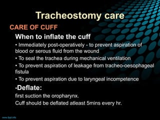 Tracheostomy care
CARE OF CUFF
• When to inflate the cuff
• • Immediately post-operatively - to prevent aspiration of
blood or serous fluid from the wound
• • To seal the trachea during mechanical ventilation
• • To prevent aspiration of leakage from tracheo-oesophageal
fistula
• • To prevent aspiration due to laryngeal incompetence
• •Deflate:
• first suction the oropharynx.
• Cuff should be deflated atleast 5mins every hr.
 
