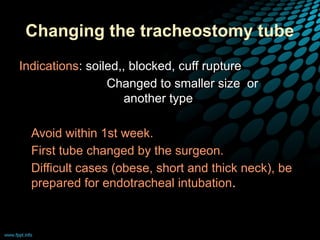 Changing the tracheostomy tube
Indications: soiled,, blocked, cuff rupture
Changed to smaller size or
another type
• Avoid within 1st week.
• First tube changed by the surgeon.
• Difficult cases (obese, short and thick neck), be
prepared for endotracheal intubation.
 
