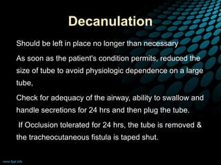 Decanulation
• Should be left in place no longer than necessary
• As soon as the patient's condition permits, reduced the
size of tube to avoid physiologic dependence on a large
tube,
• Check for adequacy of the airway, ability to swallow and
handle secretions for 24 hrs and then plug the tube.
• If Occlusion tolerated for 24 hrs, the tube is removed &
the tracheocutaneous fistula is taped shut.
 