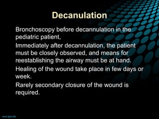 Decanulation
• Bronchoscopy before decannulation in the
pediatric patient,
• Immediately after decannulation, the patient
must be closely observed, and means for
reestablishing the airway must be at hand.
• Healing of the wound take place in few days or
week.
• Rarely secondary closure of the wound is
required.
 