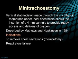 Minitrachoestomy
Vertical stab incision made through the cricothyroid
membrane under local anesthesia allows the
insertion of a 4 mm cannula to provide ready
access and delivery of oxygen
Described by Mathews and Hopkinson in 1984
Indications
To remove chest secretions (thoracotomy)
Respiratory failure
 