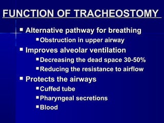 FUNCTION OF TRACHEOSTOMYFUNCTION OF TRACHEOSTOMY
 Alternative pathway for breathingAlternative pathway for breathing
 Obstruction in upper airwayObstruction in upper airway
 Improves alveolar ventilationImproves alveolar ventilation
 Decreasing the dead space 30-50%Decreasing the dead space 30-50%
 Reducing the resistance to airflowReducing the resistance to airflow
 Protects the airwaysProtects the airways
 Cuffed tubeCuffed tube
 Pharyngeal secretionsPharyngeal secretions
 BloodBlood
 