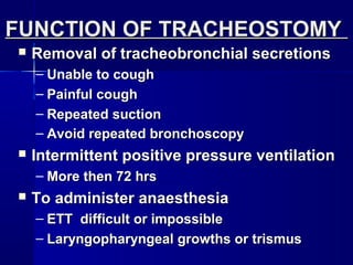  Removal of tracheobronchial secretionsRemoval of tracheobronchial secretions
– Unable to coughUnable to cough
– Painful coughPainful cough
– Repeated suctionRepeated suction
– Avoid repeated bronchoscopyAvoid repeated bronchoscopy
 Intermittent positive pressure ventilationIntermittent positive pressure ventilation
– More then 72 hrsMore then 72 hrs
 To administer anaesthesiaTo administer anaesthesia
– ETT difficult or impossibleETT difficult or impossible
– Laryngopharyngeal growths or trismusLaryngopharyngeal growths or trismus
FUNCTION OF TRACHEOSTOMYFUNCTION OF TRACHEOSTOMY
 