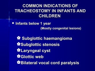 COMMON INDICATIONS OFCOMMON INDICATIONS OF
TRACHEOSTOMY IN INFANTS ANDTRACHEOSTOMY IN INFANTS AND
CHILDRENCHILDREN
 Infants below 1 yearInfants below 1 year
(Mostly congenital lesions)(Mostly congenital lesions)
 Subglottic haemangiomaSubglottic haemangioma
Subglottic stenosisSubglottic stenosis
Laryngeal cystLaryngeal cyst
Glottic webGlottic web
Bilateral vocal cord paralysisBilateral vocal cord paralysis
 