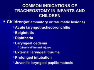 COMMON INDICATIONS OFCOMMON INDICATIONS OF
TRACHEOSTOMY IN INFANTS ANDTRACHEOSTOMY IN INFANTS AND
CHILDRENCHILDREN
 ChildrenChildren(inflammatory or traumatic lesions)(inflammatory or traumatic lesions)
 Acute laryngotracheobronchitisAcute laryngotracheobronchitis
 EpiglottitisEpiglottitis
 DiphtheriaDiphtheria
 Laryngeal oedemaLaryngeal oedema
(chemical/thermal injury)(chemical/thermal injury)
 External laryngeal traumaExternal laryngeal trauma
 Prolonged intubationProlonged intubation
 Juvenile laryngeal papillomatosisJuvenile laryngeal papillomatosis
 
