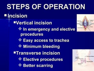 STEPS OF OPERATIONSTEPS OF OPERATION
 IncisionIncision
Vertical incisionVertical incision
 In emergency and electiveIn emergency and elective
proceduresprocedures
 Easy access to tracheaEasy access to trachea
 Minimum bleedingMinimum bleeding
Transverse incisionTransverse incision
 Elective proceduresElective procedures
 Better scarringBetter scarring
 